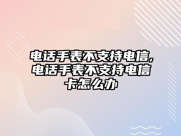 電話手表不支持電信,電話手表不支持電信卡怎么辦