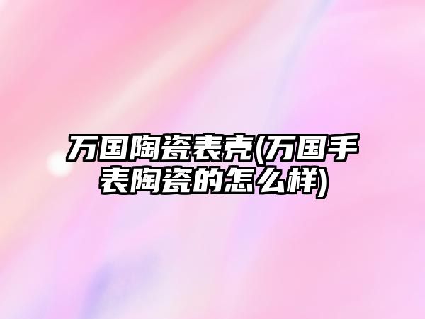 萬國陶瓷表殼(萬國手表陶瓷的怎么樣)