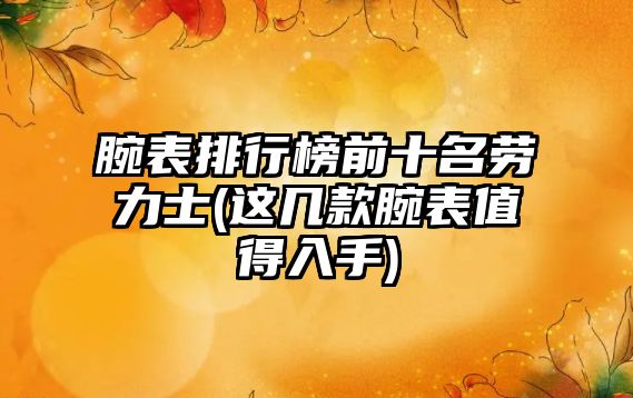 腕表排行榜前十名勞力士(這幾款腕表值得入手)