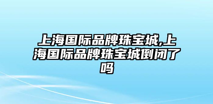 上海國際品牌珠寶城,上海國際品牌珠寶城倒閉了嗎