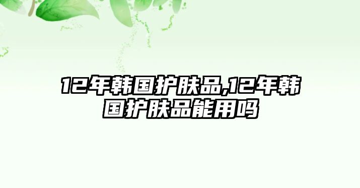 12年韓國護膚品,12年韓國護膚品能用嗎