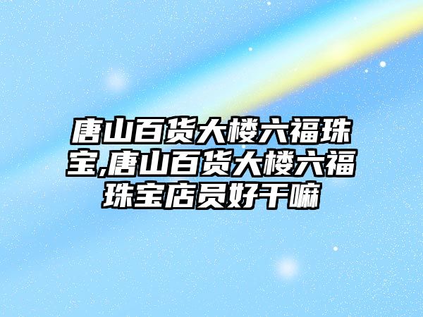 唐山百貨大樓六福珠寶,唐山百貨大樓六福珠寶店員好干嘛