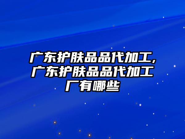 廣東護膚品品代加工,廣東護膚品品代加工廠有哪些