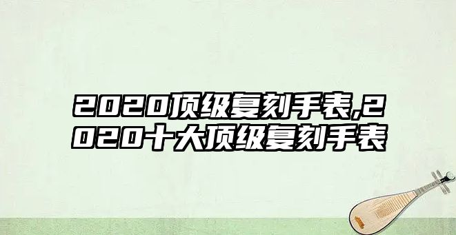 2020頂級復(fù)刻手表,2020十大頂級復(fù)刻手表