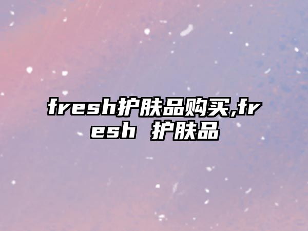 fresh護(hù)膚品購買,fresh 護(hù)膚品