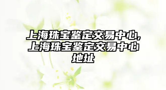 上海珠寶鑒定交易中心,上海珠寶鑒定交易中心地址