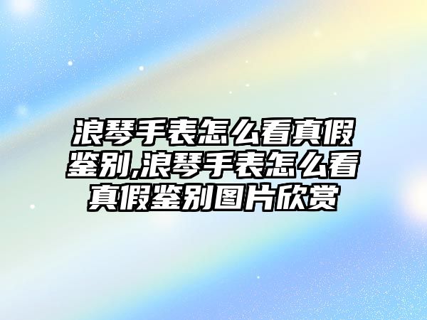 浪琴手表怎么看真假鑒別,浪琴手表怎么看真假鑒別圖片欣賞