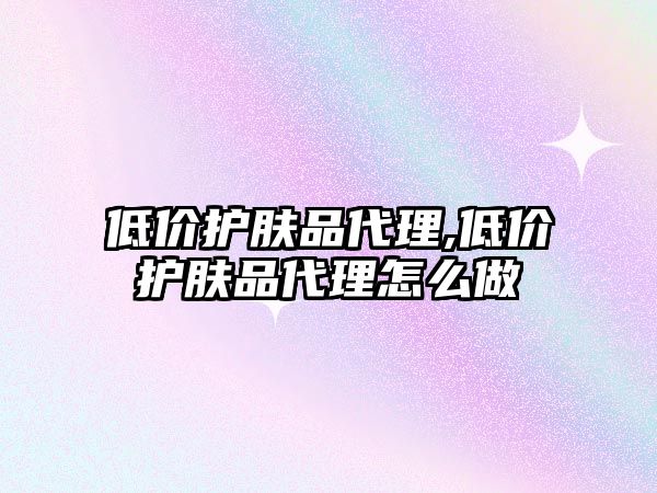 低價護膚品代理,低價護膚品代理怎么做