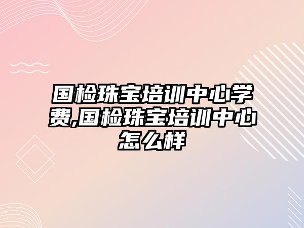 國檢珠寶培訓中心學費,國檢珠寶培訓中心怎么樣