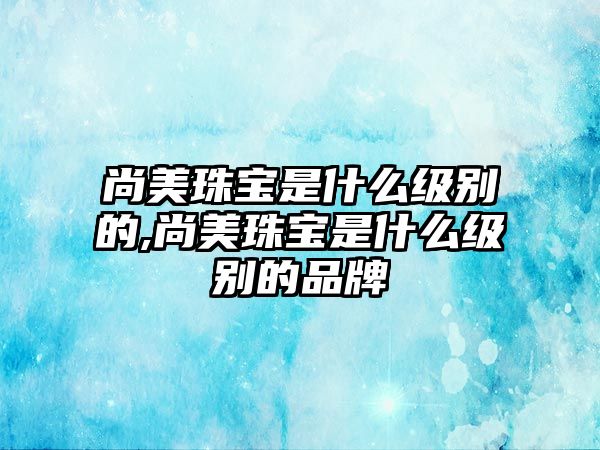 尚美珠寶是什么級(jí)別的,尚美珠寶是什么級(jí)別的品牌