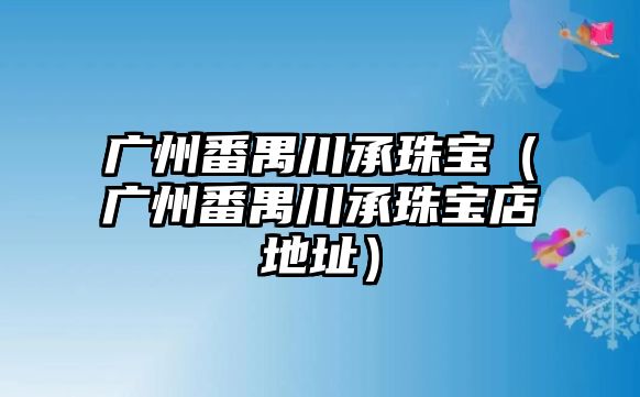 廣州番禺川承珠寶（廣州番禺川承珠寶店地址）