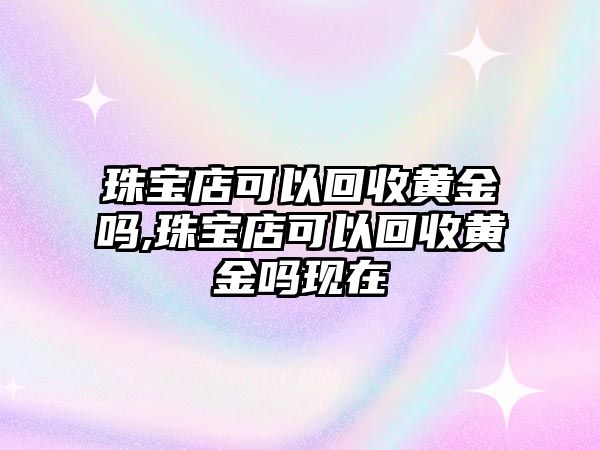 珠寶店可以回收黃金嗎,珠寶店可以回收黃金嗎現在