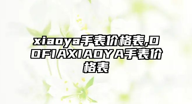 xiaoya手表價(jià)格表,DOFIAXIAOYA手表價(jià)格表