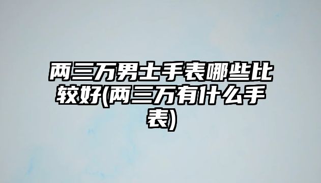 兩三萬男士手表哪些比較好(兩三萬有什么手表)