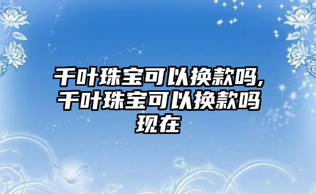 千葉珠寶可以換款嗎,千葉珠寶可以換款嗎現(xiàn)在