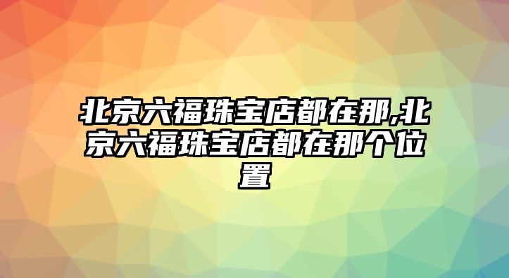 北京六福珠寶店都在那,北京六福珠寶店都在那個位置