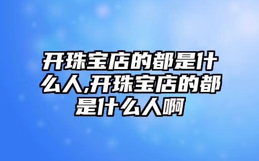 開珠寶店的都是什么人,開珠寶店的都是什么人啊