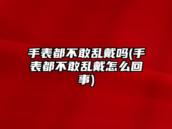 手表都不敢亂戴嗎(手表都不敢亂戴怎么回事)