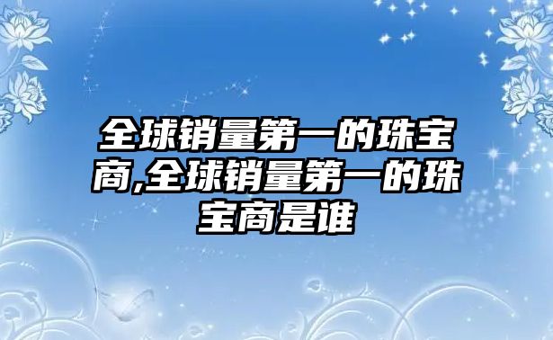 全球銷量第一的珠寶商,全球銷量第一的珠寶商是誰