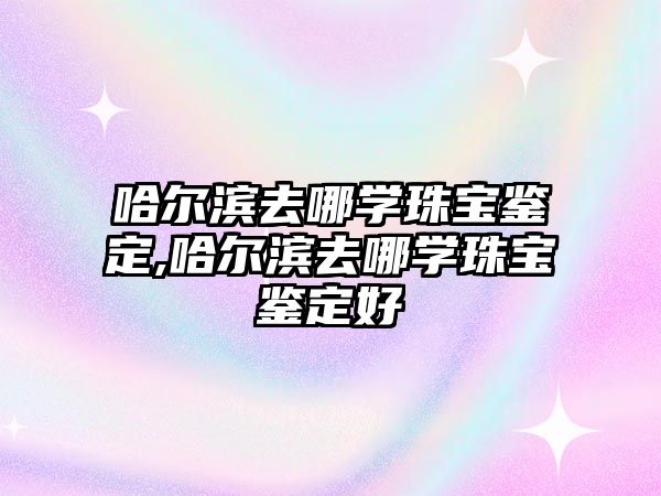 哈爾濱去哪學珠寶鑒定,哈爾濱去哪學珠寶鑒定好