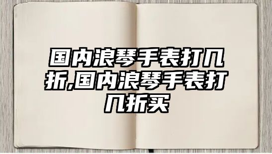 國內浪琴手表打幾折,國內浪琴手表打幾折買