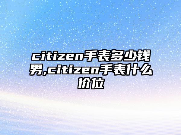 citizen手表多少錢男,citizen手表什么價位