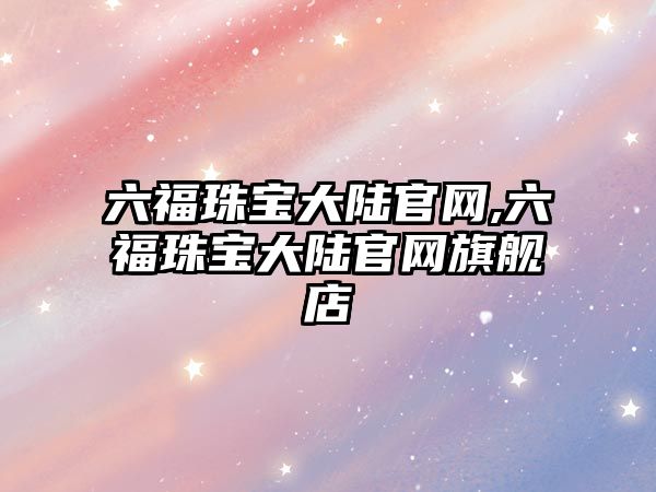 六福珠寶大陸官網(wǎng),六福珠寶大陸官網(wǎng)旗艦店