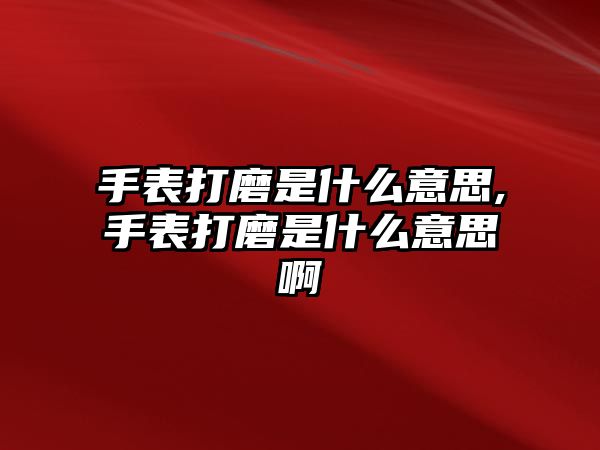 手表打磨是什么意思,手表打磨是什么意思啊