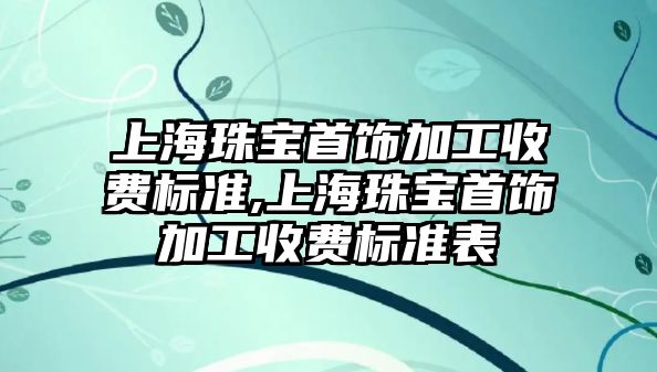 上海珠寶首飾加工收費標準,上海珠寶首飾加工收費標準表