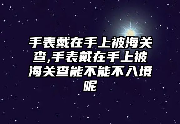 手表戴在手上被海關查,手表戴在手上被海關查能不能不入境呢