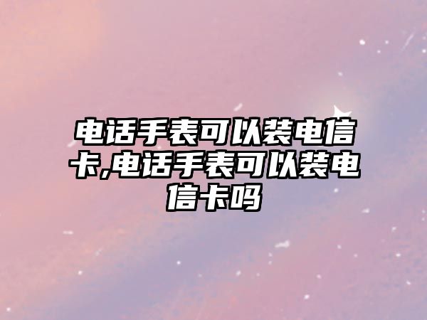 電話手表可以裝電信卡,電話手表可以裝電信卡嗎