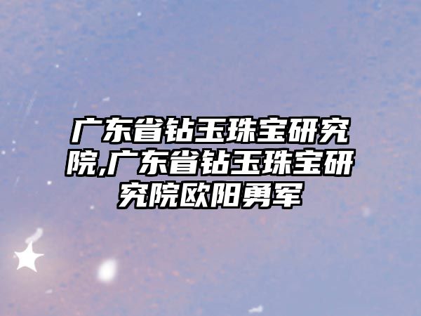 廣東省鉆玉珠寶研究院,廣東省鉆玉珠寶研究院歐陽勇軍