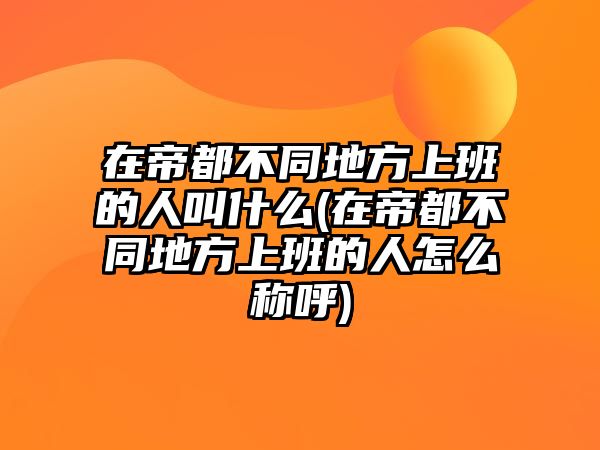 在帝都不同地方上班的人叫什么(在帝都不同地方上班的人怎么稱呼)