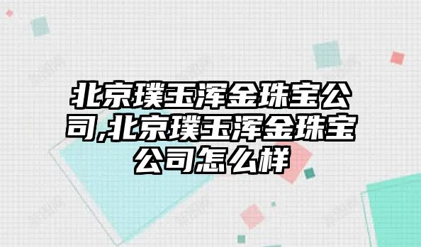 北京璞玉渾金珠寶公司,北京璞玉渾金珠寶公司怎么樣