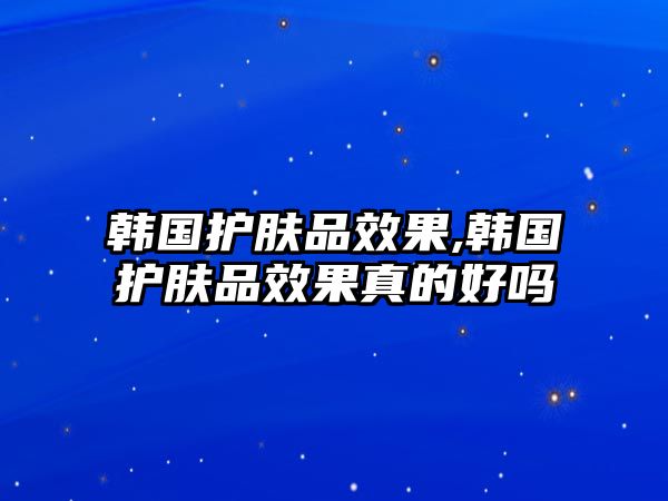 韓國護膚品效果,韓國護膚品效果真的好嗎