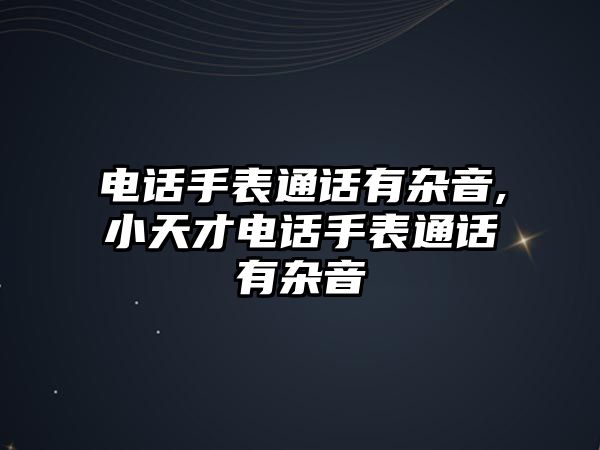 電話手表通話有雜音,小天才電話手表通話有雜音