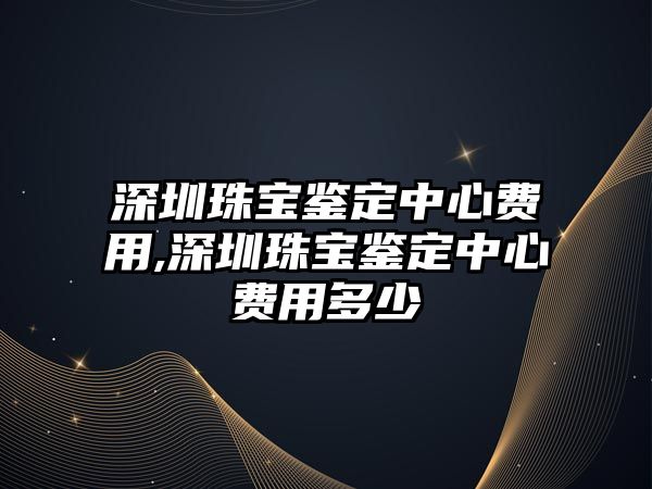 深圳珠寶鑒定中心費(fèi)用,深圳珠寶鑒定中心費(fèi)用多少