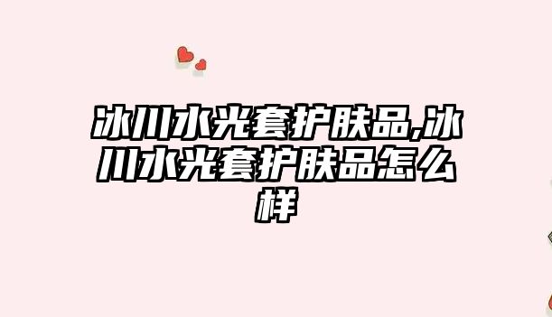 冰川水光套護膚品,冰川水光套護膚品怎么樣