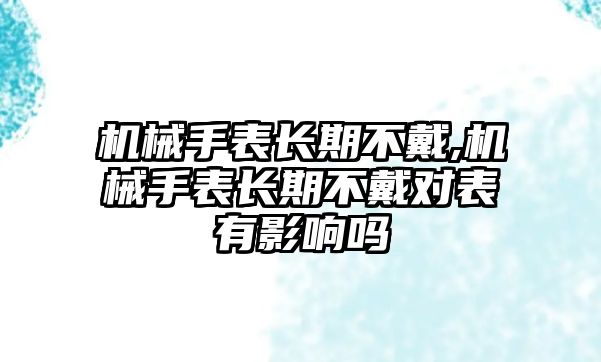 機(jī)械手表長期不戴,機(jī)械手表長期不戴對(duì)表有影響嗎