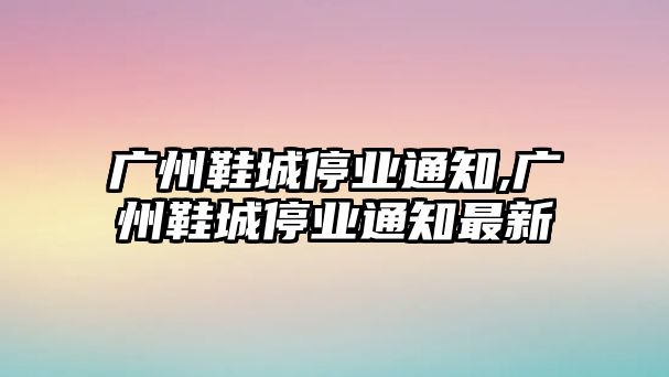 廣州鞋城停業通知,廣州鞋城停業通知最新