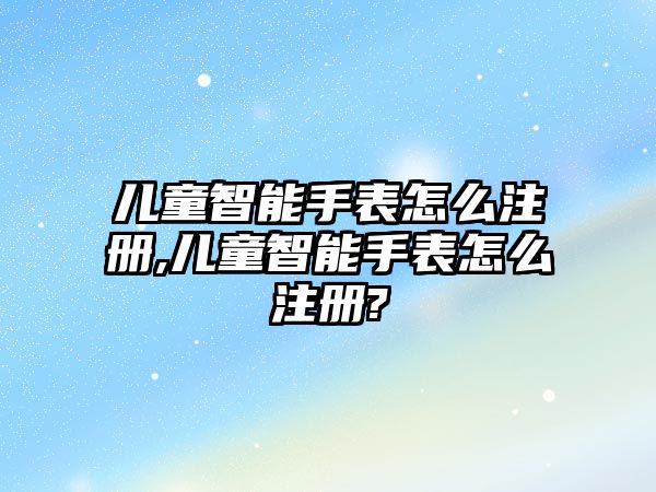 兒童智能手表怎么注冊,兒童智能手表怎么注冊?