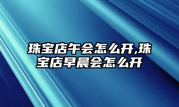 珠寶店午會怎么開,珠寶店早晨會怎么開