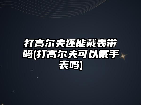 打高爾夫還能戴表帶嗎(打高爾夫可以戴手表嗎)