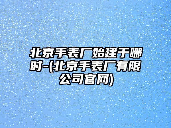 北京手表廠始建于哪時-(北京手表廠有限公司官網)