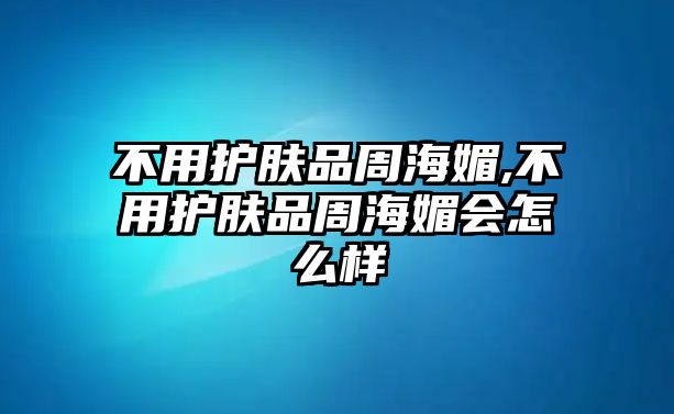 不用護(hù)膚品周海媚,不用護(hù)膚品周海媚會(huì)怎么樣