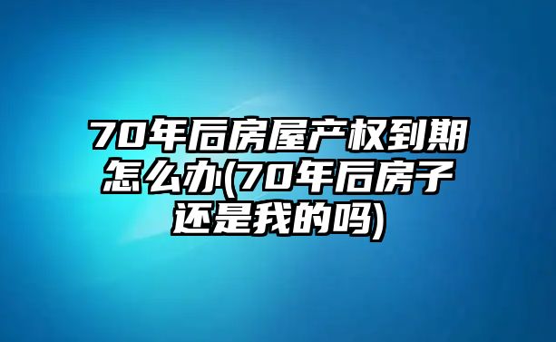 70年后房屋產權到期怎么辦(70年后房子還是我的嗎)