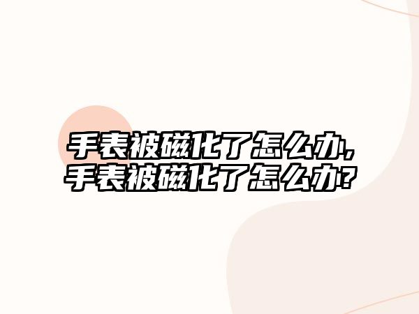 手表被磁化了怎么辦,手表被磁化了怎么辦?