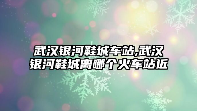 武漢銀河鞋城車站,武漢銀河鞋城離哪個火車站近