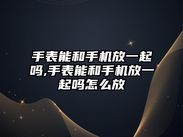 手表能和手機放一起嗎,手表能和手機放一起嗎怎么放