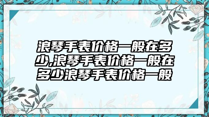 浪琴手表價格一般在多少,浪琴手表價格一般在多少浪琴手表價格一般